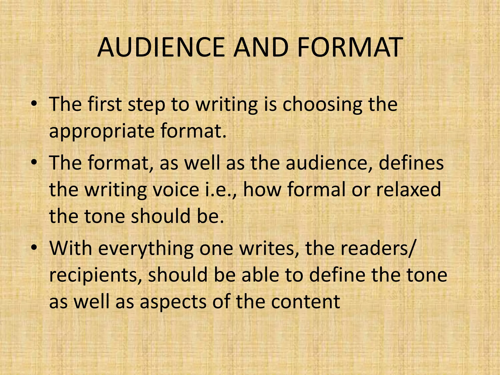 AUDIENCE AND FORMAT
• The first step to writing is choosing the
appropriate format.
• The format, as well as the audience, defines
the writing voice i.e., how formal or relaxed
the tone should be.
• With everything one writes, the readers/
recipients, should be able to define the tone
as well as aspects of the content

 