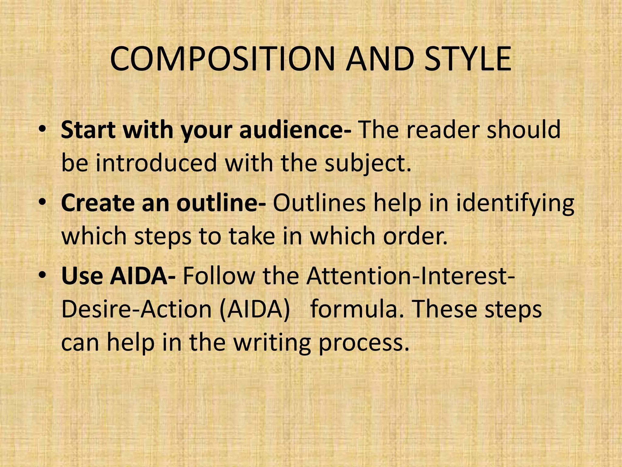 COMPOSITION AND STYLE
• Start with your audience- The reader should
be introduced with the subject.
• Create an outline- Outlines help in identifying
which steps to take in which order.
• Use AIDA- Follow the Attention-InterestDesire-Action (AIDA) formula. These steps
can help in the writing process.

 