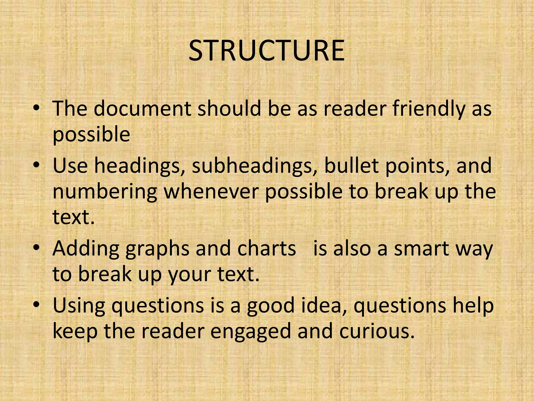 STRUCTURE
• The document should be as reader friendly as
possible
• Use headings, subheadings, bullet points, and
numbering whenever possible to break up the
text.
• Adding graphs and charts is also a smart way
to break up your text.
• Using questions is a good idea, questions help
keep the reader engaged and curious.

 