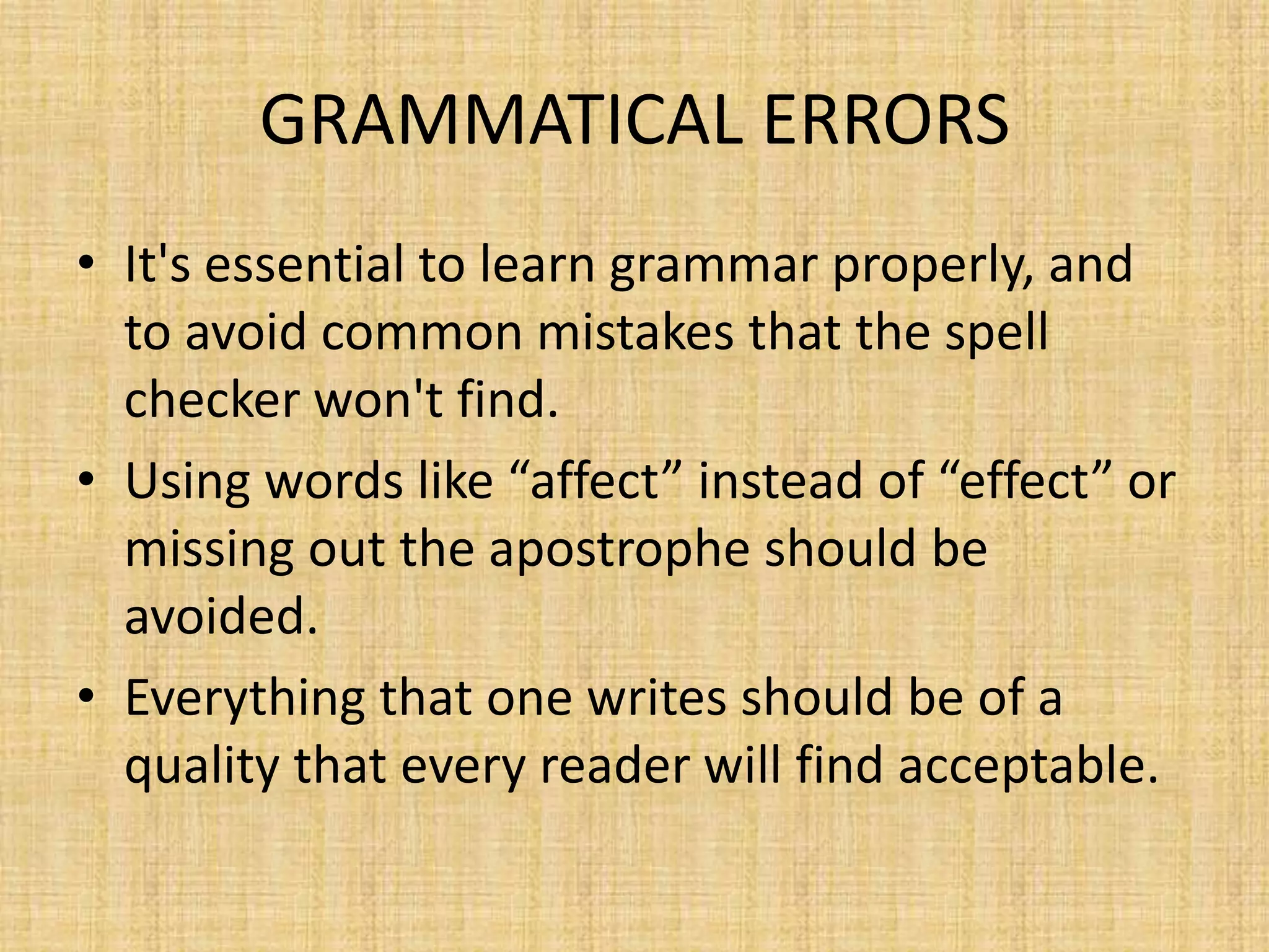 GRAMMATICAL ERRORS
• It's essential to learn grammar properly, and
to avoid common mistakes that the spell
checker won't find.
• Using words like “affect” instead of “effect” or
missing out the apostrophe should be
avoided.
• Everything that one writes should be of a
quality that every reader will find acceptable.

 