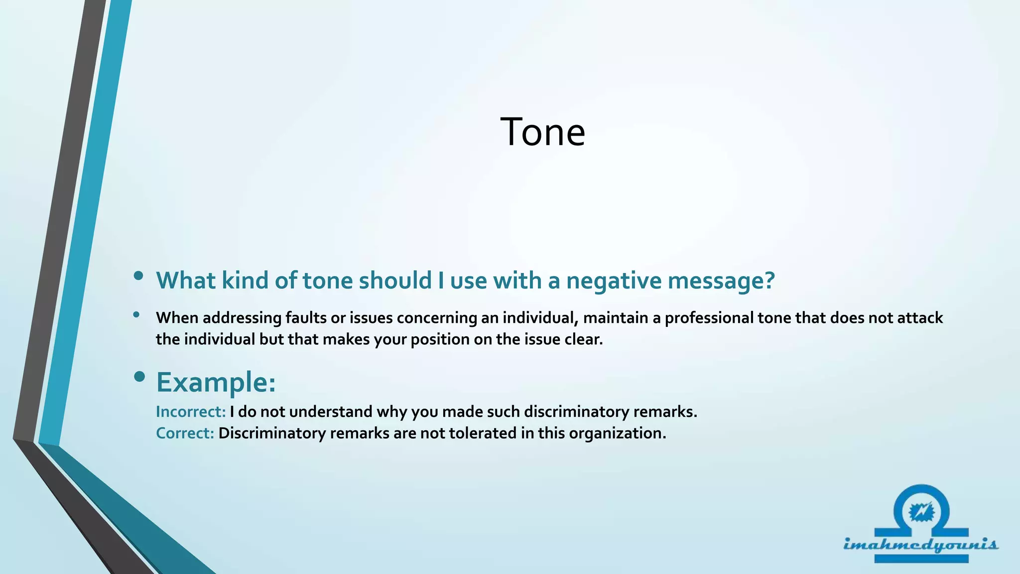 Tone
• What kind of tone should I use with a negative message?
• When addressing faults or issues concerning an individual, maintain a professional tone that does not attack
the individual but that makes your position on the issue clear.
• Example:
Incorrect: I do not understand why you made such discriminatory remarks.
Correct: Discriminatory remarks are not tolerated in this organization.
 