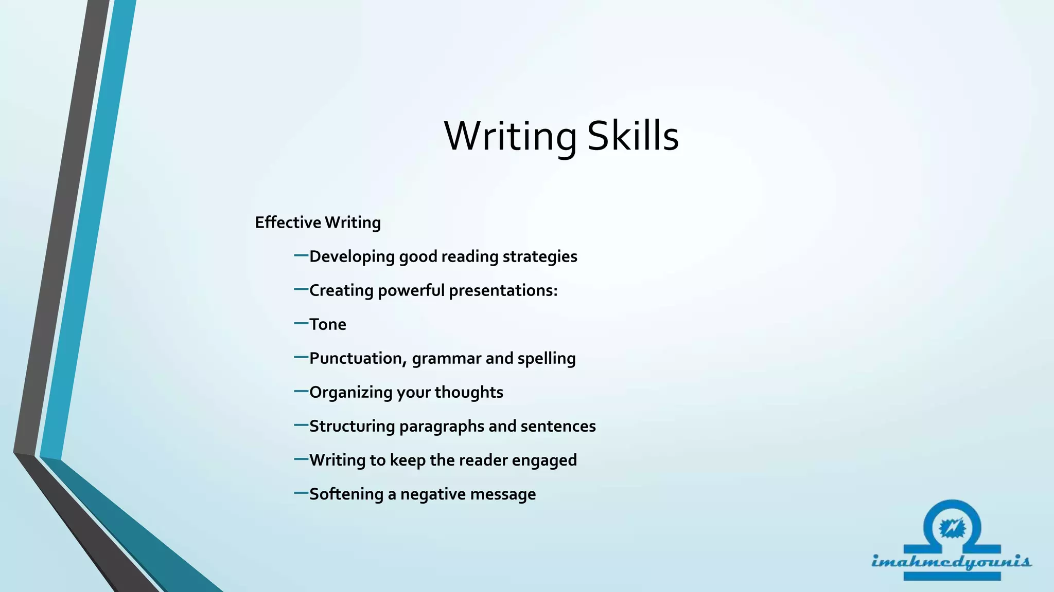 Writing Skills
Effective Writing
–Developing good reading strategies
–Creating powerful presentations:
–Tone
–Punctuation, grammar and spelling
–Organizing your thoughts
–Structuring paragraphs and sentences
–Writing to keep the reader engaged
–Softening a negative message
 