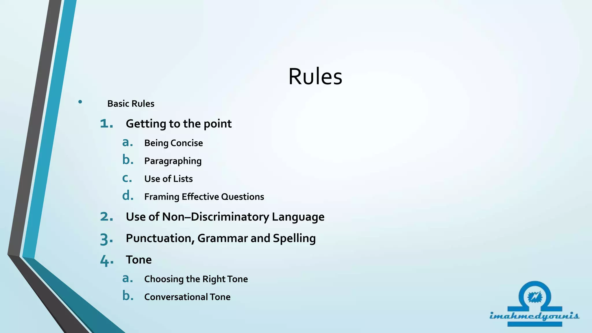 Rules
• Basic Rules
1. Getting to the point
a. Being Concise
b. Paragraphing
c. Use of Lists
d. Framing Effective Questions
2. Use of Non–Discriminatory Language
3. Punctuation, Grammar and Spelling
4. Tone
a. Choosing the RightTone
b. Conversational Tone
 