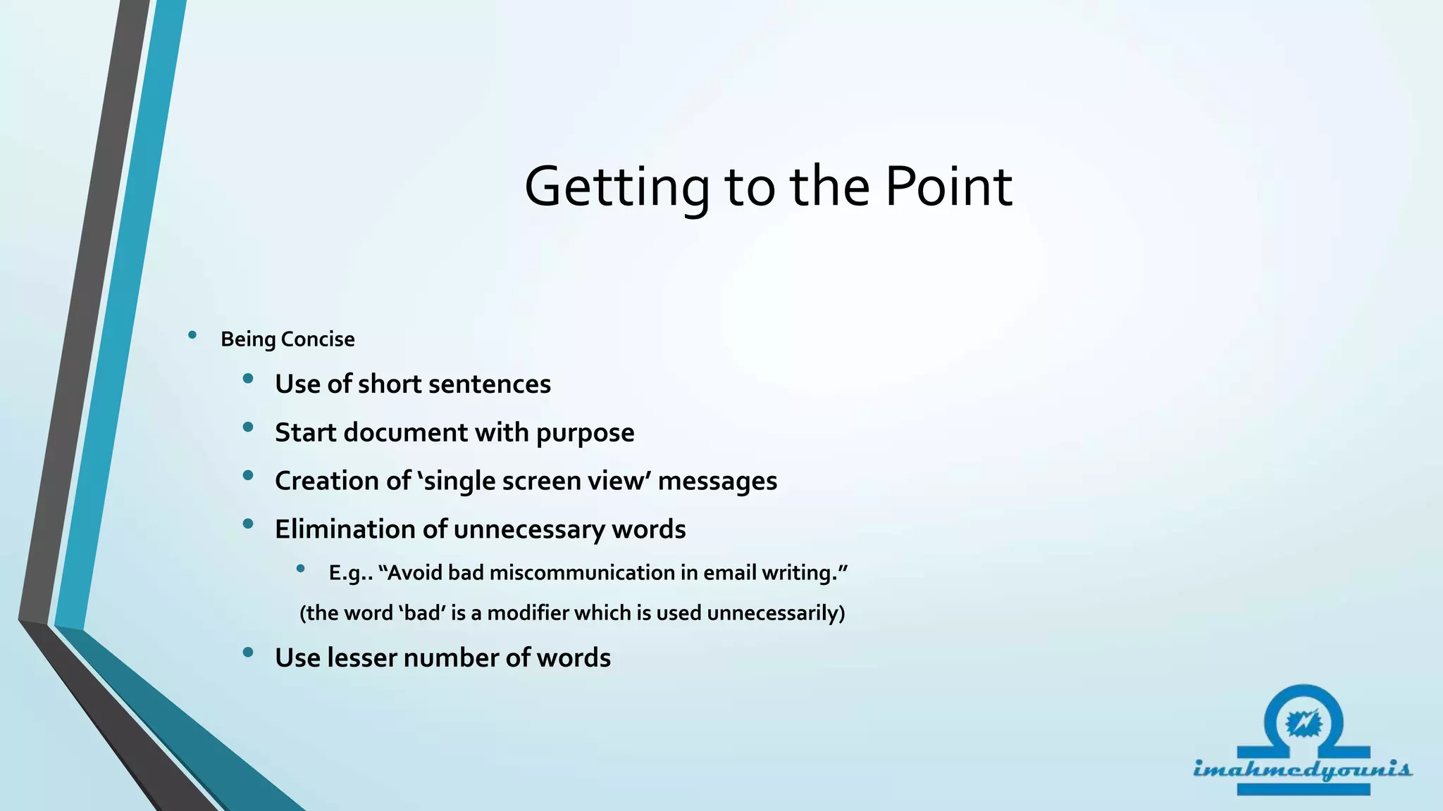 Getting to the Point
• Being Concise
• Use of short sentences
• Start document with purpose
• Creation of ‘single screen view’ messages
• Elimination of unnecessary words
• E.g.. “Avoid bad miscommunication in email writing.”
(the word ‘bad’ is a modifier which is used unnecessarily)
• Use lesser number of words
 
