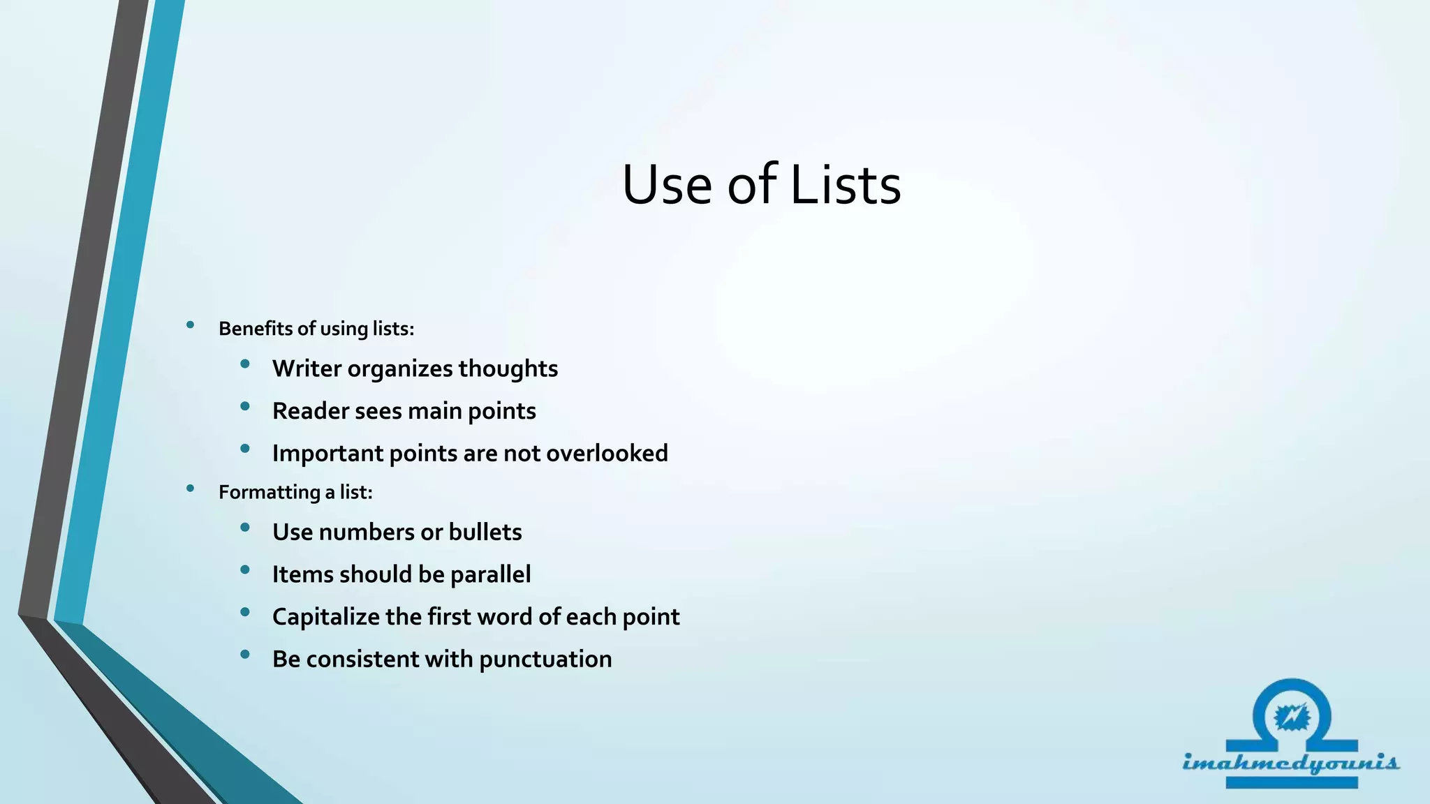 Use of Lists
• Benefits of using lists:
• Writer organizes thoughts
• Reader sees main points
• Important points are not overlooked
• Formatting a list:
• Use numbers or bullets
• Items should be parallel
• Capitalize the first word of each point
• Be consistent with punctuation
 