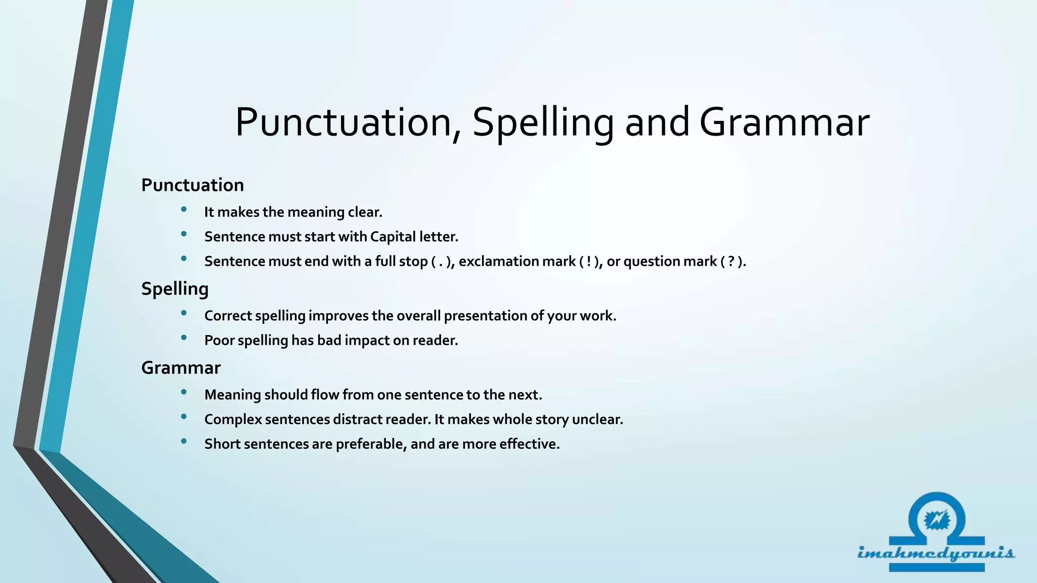 Punctuation, Spelling and Grammar
Punctuation
• It makes the meaning clear.
• Sentence must start with Capital letter.
• Sentence must end with a full stop ( . ), exclamation mark ( ! ), or question mark ( ? ).
Spelling
• Correct spelling improves the overall presentation of your work.
• Poor spelling has bad impact on reader.
Grammar
• Meaning should flow from one sentence to the next.
• Complex sentences distract reader. It makes whole story unclear.
• Short sentences are preferable, and are more effective.
 