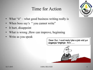 Time for Action
• What “it” – what good business writing really is
• When boss say’s “ you cannot write”
• It hurt, disappoint
• What is wrong ,How can improve, beginning
• Write as you speak
IABM, BIKANER 410/7/2015
 