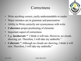 Correctness
• Write anything correct, easily understandable to reader
• Major mistakes are in grammar and punctuation
• Ability to Write correctly not synonymous with write
• Coherence proper positioning of elements
• Important aspect of correctness
• E.g. incoherent: “ I think it will rain. However, no clouds
showing yet. Therefore, I will take my umbrella.”
• Coherent: “ Although no clouds are showing, I think it will
rain. Therefore, I will take my umbrella.”
IABM, BIKANER 910/7/2015
 