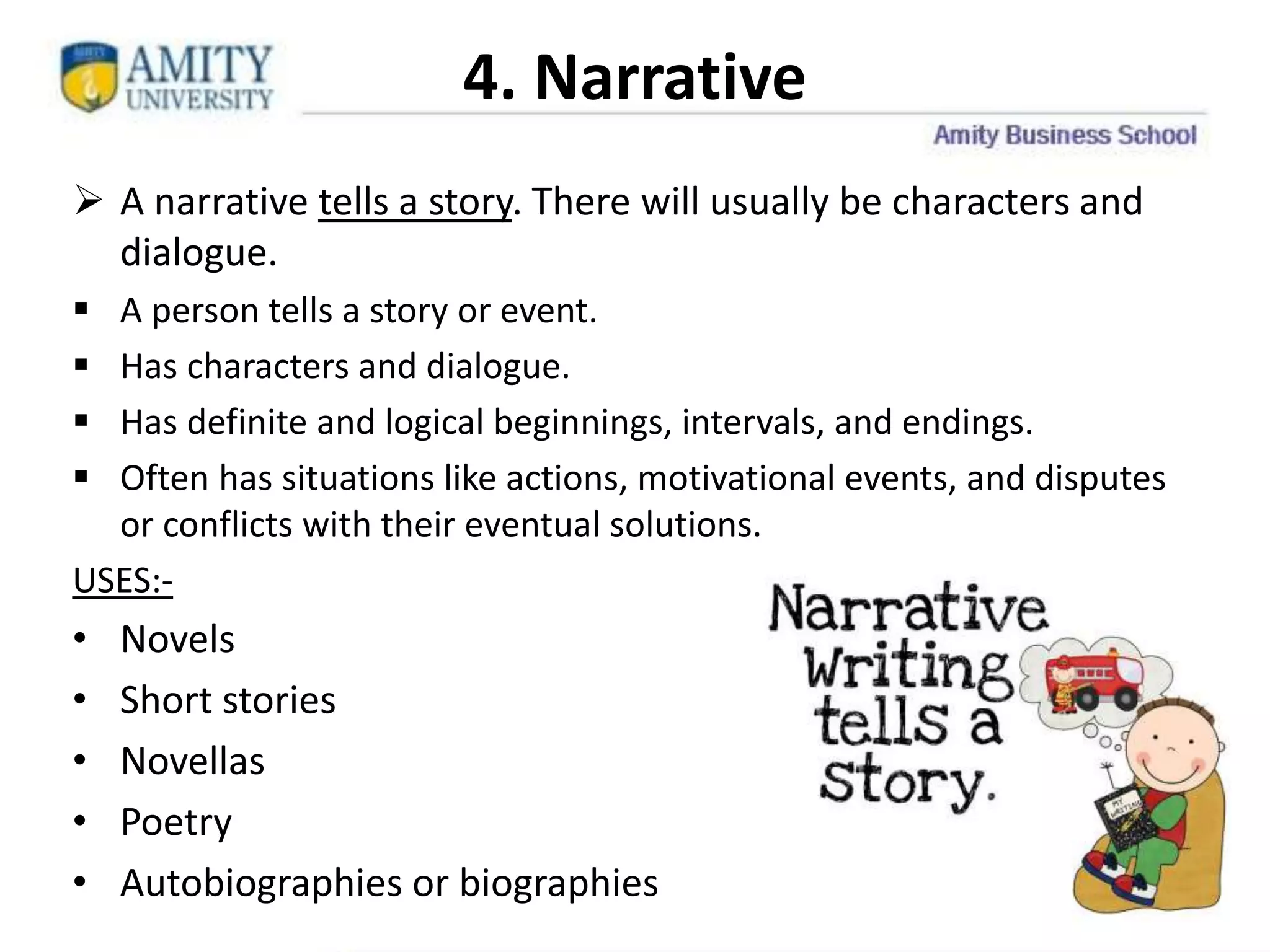 4. Narrative
 A narrative tells a story. There will usually be characters and
dialogue.
 A person tells a story or event.
 Has characters and dialogue.
 Has definite and logical beginnings, intervals, and endings.
 Often has situations like actions, motivational events, and disputes
or conflicts with their eventual solutions.
USES:-
• Novels
• Short stories
• Novellas
• Poetry
• Autobiographies or biographies 10
 
