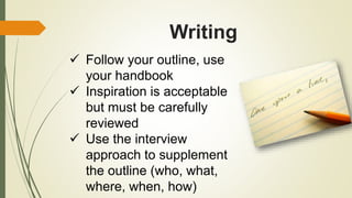 Writing
 Follow your outline, use
your handbook
 Inspiration is acceptable
but must be carefully
reviewed
 Use the interview
approach to supplement
the outline (who, what,
where, when, how)
 
