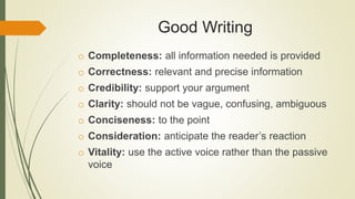 Good Writing
o Completeness: all information needed is provided
o Correctness: relevant and precise information
o Credibility: support your argument
o Clarity: should not be vague, confusing, ambiguous
o Conciseness: to the point
o Consideration: anticipate the reader’s reaction
o Vitality: use the active voice rather than the passive
voice
 