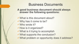 Business Documents
A good business document should always
answer the following questions:
What is this document about?
Why has it come to be?
Who wrote it?
How is it organized?
What is it trying to accomplish
What supports the conclusion?
What problem or opportunity does it address?
 