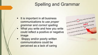 Spelling and Grammar
 It is important in all business
communications to use proper
grammar and correct spelling
 What you write and how you write
could reflect a positive or negative
image
 Sloppy and/or poorly written
communications could be
perceived as a lack of caring
 