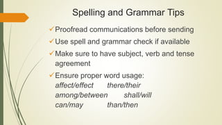 Spelling and Grammar Tips
Proofread communications before sending
Use spell and grammar check if available
Make sure to have subject, verb and tense
agreement
Ensure proper word usage:
affect/effect there/their
among/between shall/will
can/may than/then
 