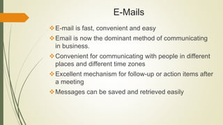 E-Mails
E-mail is fast, convenient and easy
Email is now the dominant method of communicating
in business.
Convenient for communicating with people in different
places and different time zones
Excellent mechanism for follow-up or action items after
a meeting
Messages can be saved and retrieved easily
 