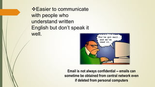 Easier to communicate
with people who
understand written
English but don’t speak it
well.
Email is not always confidential -- emails can
sometime be obtained from central network even
if deleted from personal computers
 
