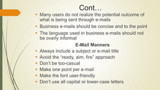 Cont…
 Many users do not realize the potential outcome of
what is being sent through e-mails
 Business e-mails should be concise and to the point
 The language used in business e-mails should not
be overly informal
E-Mail Manners
 Always include a subject or e-mail title
 Avoid the “ready, aim, fire” approach
 Don’t be too-casual
 Make one point per e-mail
 Make the font user-friendly
 Don’t use all capital or lower-case letters
 