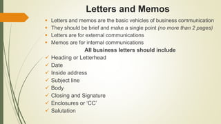 Letters and Memos
 Letters and memos are the basic vehicles of business communication
 They should be brief and make a single point (no more than 2 pages)
 Letters are for external communications
 Memos are for internal communications
All business letters should include
 Heading or Letterhead
 Date
 Inside address
 Subject line
 Body
 Closing and Signature
 Enclosures or ‘CC’
 Salutation
 