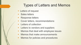 Types of Letters and Memos
 Letters of request
 Sales letters
 Response letters
 Cover letters, recommendations
 Letters of collection
 Letters to vendors and suppliers
 Memos that deal with employee issues
 Memos that make announcements
 Memos for policies and procedures
 