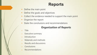 Reports
 Define the main point
 Define the goals and objectives
 Collect the evidence needed to support the main point
 Organize the report
 State the conclusions and recommendations
Organization of Reports
o Title
o Executive summary
o Introduction
o Materials and methods
o Results and discussions
o Conclusions
o Recommendations
 
