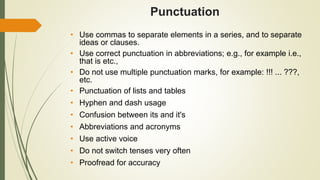 Punctuation
• Use commas to separate elements in a series, and to separate
ideas or clauses.
• Use correct punctuation in abbreviations; e.g., for example i.e.,
that is etc.,
• Do not use multiple punctuation marks, for example: !!! ... ???,
etc.
• Punctuation of lists and tables
• Hyphen and dash usage
• Confusion between its and it's
• Abbreviations and acronyms
• Use active voice
• Do not switch tenses very often
• Proofread for accuracy
 