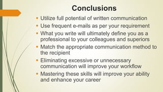 Conclusions
 Utilize full potential of written communication
 Use frequent e-mails as per your requirement
 What you write will ultimately define you as a
professional to your colleagues and superiors
 Match the appropriate communication method to
the recipient
 Eliminating excessive or unnecessary
communication will improve your workflow
 Mastering these skills will improve your ability
and enhance your career
 