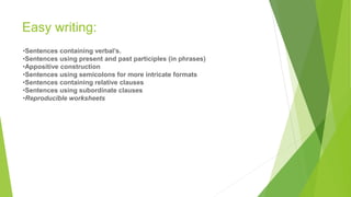 Easy writing:
•Sentences containing verbal’s.
•Sentences using present and past participles (in phrases)
•Appositive construction
•Sentences using semicolons for more intricate formats
•Sentences containing relative clauses
•Sentences using subordinate clauses
•Reproducible worksheets
 