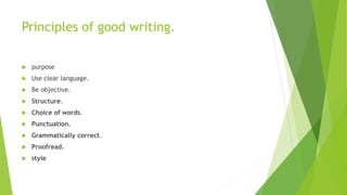 Principles of good writing.
 purpose
 Use clear language.
 Be objective.
 Structure.
 Choice of words.
 Punctuation.
 Grammatically correct.
 Proofread.
 style
 