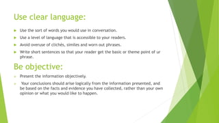 Use clear language:
 Use the sort of words you would use in conversation.
 Use a level of language that is accessible to your readers.
 Avoid overuse of clichés, similes and worn out phrases.
 Write short sentences so that your reader get the basic or theme point of ur
phrase.
Be objective:
 Present the information objectively.
 Your conclusions should arise logically from the information presented, and
be based on the facts and evidence you have collected, rather than your own
opinion or what you would like to happen.
 