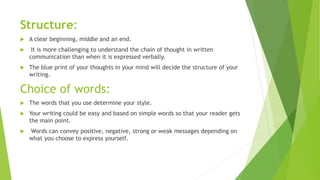 Structure:
 A clear beginning, middle and an end.
 It is more challenging to understand the chain of thought in written
communication than when it is expressed verbally.
 The blue print of your thoughts in your mind will decide the structure of your
writing.
Choice of words:
 The words that you use determine your style.
 Your writing could be easy and based on simple words so that your reader gets
the main point.
 Words can convey positive, negative, strong or weak messages depending on
what you choose to express yourself.
 