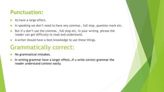 Punctuation:
 Its have a large effect.
 In speaking we don’t need to have any commas , full stop ,question mark etc.
 But if u don’t use the commas , full stop etc. In your writing phrase the
reader can get difficulty to read and understand.
 A writer should have a best knowledge to use these things.
Grammatically correct:
 No grammatical mistakes.
 In writing grammar have a larger effect…if u write correct grammar the
reader understand context easily.
 