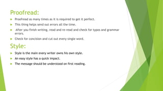 Proofread:
 Proofread as many times as it is required to get it perfect.
 This thing helps send out errors all the time.
 After you finish writing, read and re-read and check for typos and grammar
errors.
 Check for concision and cut out every single word.
Style:
 Style is the main every writer owns his own style.
 An easy style has a quick impact.
 The message should be understood on first reading.
 