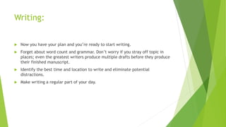 Writing:
 Now you have your plan and you’re ready to start writing.
 Forget about word count and grammar. Don’t worry if you stray off topic in
places; even the greatest writers produce multiple drafts before they produce
their finished manuscript.
 Identify the best time and location to write and eliminate potential
distractions.
 Make writing a regular part of your day.
 