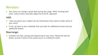 Revision:
 Your story can change a great deal during this stage. When revising their
work, many writers naturally adopt the A.R.R.R. approach
Add:
 Have you given your readers all the information they need to make sense of
your story?
 If not, go back to your notebook that you kept for additional scenes and any
additional details.
Rearrange:
 Consider the flow, pacing and sequencing of your story. Would the plot be
better served if some of the events occur in a different order?
 
