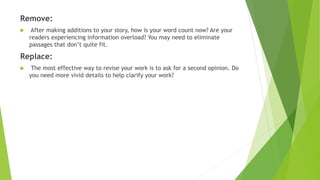 Remove:
 After making additions to your story, how is your word count now? Are your
readers experiencing information overload? You may need to eliminate
passages that don’t quite fit.
Replace:
 The most effective way to revise your work is to ask for a second opinion. Do
you need more vivid details to help clarify your work?
 
