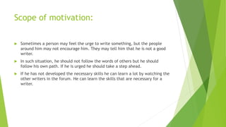 Scope of motivation:
 Sometimes a person may feel the urge to write something, but the people
around him may not encourage him. They may tell him that he is not a good
writer.
 In such situation, he should not follow the words of others but he should
follow his own path. If he is urged he should take a step ahead.
 If he has not developed the necessary skills he can learn a lot by watching the
other writers in the forum. He can learn the skills that are necessary for a
writer.
 
