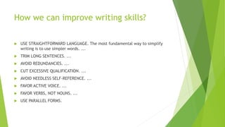 How we can improve writing skills?
 USE STRAIGHTFORWARD LANGUAGE. The most fundamental way to simplify
writing is to use simpler words. ...
 TRIM LONG SENTENCES. ...
 AVOID REDUNDANCIES. ...
 CUT EXCESSIVE QUALIFICATION. ...
 AVOID NEEDLESS SELF-REFERENCE. ...
 FAVOR ACTIVE VOICE. ...
 FAVOR VERBS, NOT NOUNS. ...
 USE PARALLEL FORMS.
 
