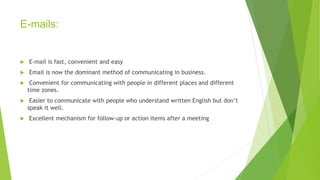 E-mails:
 E-mail is fast, convenient and easy
 Email is now the dominant method of communicating in business.
 Convenient for communicating with people in different places and different
time zones.
 Easier to communicate with people who understand written English but don’t
speak it well.
 Excellent mechanism for follow-up or action items after a meeting
 