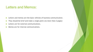 Letters and Memos:
 Letters and memos are the basic vehicles of business communication.
 They should be brief and make a single point (no more than 2 pages)
 Letters are for external communications.
 Memos are for internal communications.
 
