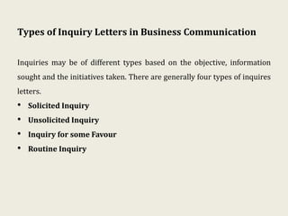 Types of Inquiry Letters in Business Communication
Inquiries may be of different types based on the objective, information
sought and the initiatives taken. There are generally four types of inquires
letters.
• Solicited Inquiry
• Unsolicited Inquiry
• Inquiry for some Favour
• Routine Inquiry
 