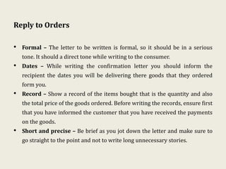 Reply to Orders
• Formal – The letter to be written is formal, so it should be in a serious
tone. It should a direct tone while writing to the consumer.
• Dates – While writing the confirmation letter you should inform the
recipient the dates you will be delivering there goods that they ordered
form you.
• Record – Show a record of the items bought that is the quantity and also
the total price of the goods ordered. Before writing the records, ensure first
that you have informed the customer that you have received the payments
on the goods.
• Short and precise – Be brief as you jot down the letter and make sure to
go straight to the point and not to write long unnecessary stories.
 