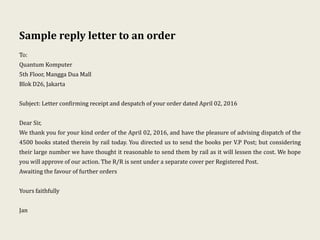Sample reply letter to an order
To:
Quantum Komputer
5th Floor, Mangga Dua Mall
Blok D26, Jakarta
Subject: Letter confirming receipt and despatch of your order dated April 02, 2016
Dear Sir,
We thank you for your kind order of the April 02, 2016, and have the pleasure of advising dispatch of the
4500 books stated therein by rail today. You directed us to send the books per V.P Post; but considering
their large number we have thought it reasonable to send them by rail as it will lessen the cost. We hope
you will approve of our action. The R/R is sent under a separate cover per Registered Post.
Awaiting the favour of further orders
Yours faithfully
Jan
 