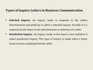 Types of Inquiry Letters in Business Communication
• Solicited Inquiry: An inquiry made in response to the sellers
advertisement and publicity is called a solicited inquiry. Actually it is a
response by the buyer to the advertisement or publicity of a seller.
• Unsolicited Inquiry: An inquiry made at the buyer’s own initiative is
called unsolicited inquiry. This type of inquiry is made when a buyer
wants to know anything from the seller.
 