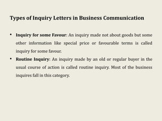 Types of Inquiry Letters in Business Communication
• Inquiry for some Favour: An inquiry made not about goods but some
other information like special price or favourable terms is called
inquiry for some favour.
• Routine Inquiry: An inquiry made by an old or regular buyer in the
usual course of action is called routine inquiry. Most of the business
inquires fall in this category.
 