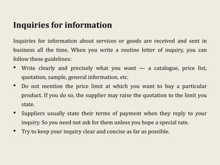 Inquiries for information
Inquiries for information about services or goods are received and sent in
business all the time. When you write a routine letter of inquiry, you can
follow these guidelines:
• Write clearly and precisely what you want — a catalogue, price list,
quotation, sample, general information, etc.
• Do not mention the price limit at which you want to buy a particular
product. If you do so, the supplier may raise the quotation to the limit you
state.
• Suppliers usually state their terms of payment when they reply to your
inquiry. So you need not ask for them unless you hope a special rate.
• Try to keep your inquiry clear and concise as far as possible.
 