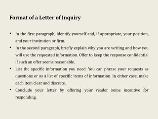 Format of a Letter of Inquiry
• In the first paragraph, identify yourself and, if appropriate, your position,
and your institution or firm.
• In the second paragraph, briefly explain why you are writing and how you
will use the requested information. Offer to keep the response confidential
if such an offer seems reasonable.
• List the specific information you need. You can phrase your requests as
questions or as a list of specific items of information. In either case, make
each item clear and discrete.
• Conclude your letter by offering your reader some incentive for
responding.
 