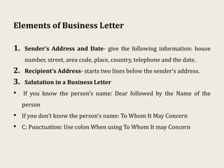 Elements of Business Letter
1. Sender’s Address and Date- give the following information: house
number, street, area code, place, country, telephone and the date.
2. Recipient’s Address- starts two lines below the sender's address.
3. Salutation in a Business Letter
• If you know the person’s name: Dear followed by the Name of the
person
• If you don’t know the person’s name: To Whom It May Concern
• C: Punctuation: Use colon When using To Whom It may Concern
 