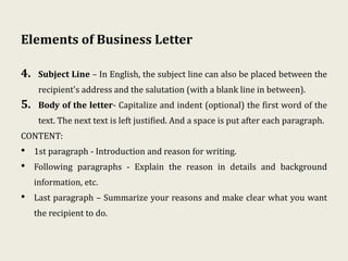 Elements of Business Letter
4. Subject Line – In English, the subject line can also be placed between the
recipient's address and the salutation (with a blank line in between).
5. Body of the letter- Capitalize and indent (optional) the first word of the
text. The next text is left justified. And a space is put after each paragraph.
CONTENT:
• 1st paragraph - Introduction and reason for writing.
• Following paragraphs - Explain the reason in details and background
information, etc.
• Last paragraph – Summarize your reasons and make clear what you want
the recipient to do.
 