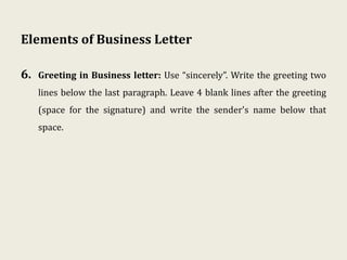 Elements of Business Letter
6. Greeting in Business letter: Use “sincerely”. Write the greeting two
lines below the last paragraph. Leave 4 blank lines after the greeting
(space for the signature) and write the sender's name below that
space.
 