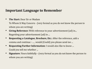 Important Language to Remember
• The Start: Dear Sir or Madam
To Whom It May Concern - (very formal as you do not know the person to
whom you are writing)
• Giving Reference: With reference to your advertisement (ad) in...
Regarding your advertisement (ad) in ...
• Requesting a Catalogue, Brochure, Etc.: After the reference, add a
comma and continue - ... , would (Could) you please send me ...
• Requesting Further Information: I would also like to know ...
Could you tell me whether ...
• Signature: Yours faithfully - (very formal as you do not know the person to
whom you are writing)
 